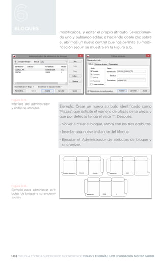 130 | ESCUELA TÉCNICA SUPERIOR DE INGENIEROS DE MINAS Y ENERGÍA | UPM | FUNDACIÓN GÓMEZ PARDO
BLOQUES
modificados, y editar el propio atributo. Seleccionan-
do uno y pulsando editar, o haciendo doble clic sobre
él, abrimos un nuevo control que nos permite su modi-
ficación según se muestra en la Figura 6.15.
Ejemplo: Crear un nuevo atributo identificado como
‘Plazas’, que solicite el número de plazas de la pieza, y
que por defecto tenga el valor ‘1’. Después:
- 
Volver a crear el bloque, ahora con los tres atributos.
- Insertar una nueva instancia del bloque.
- 
Ejecutar el Administrador de atributos de bloque y
sincronizar.
Figura 6.15.
Interface del administrador
y editor de atributos.
Figura 6.16.
Ejemplo para administrar atri-
butos de bloque y su sincroni-
zación.
 