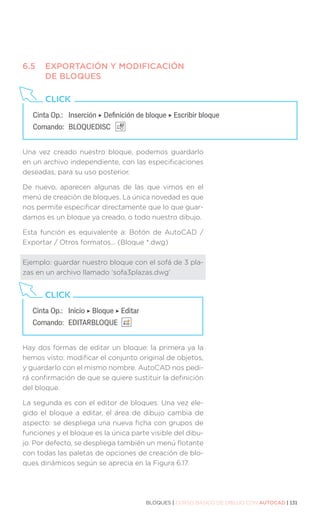 BLOQUES | CURSO BÁSICO DE DIBUJO CON AUTOCAD | 131
6.5	 EXPORTACIÓN Y MODIFICACIÓN
	 DE BLOQUES
Una vez creado nuestro bloque, podemos guardarlo
en un archivo independiente, con las especificaciones
deseadas, para su uso posterior.
De nuevo, aparecen algunas de las que vimos en el
menú de creación de bloques. La única novedad es que
nos permite especificar directamente que lo que guar-
damos es un bloque ya creado, o todo nuestro dibujo.
Esta función es equivalente a: Botón de AutoCAD /
Exportar / Otros formatos… (Bloque *.dwg)
Ejemplo: guardar nuestro bloque con el sofá de 3 pla-
zas en un archivo llamado ‘sofa3plazas.dwg’
Hay dos formas de editar un bloque: la primera ya la
hemos visto: modificar el conjunto original de objetos,
y guardarlo con el mismo nombre. AutoCAD nos pedi-
rá confirmación de que se quiere sustituir la definición
del bloque.
La segunda es con el editor de bloques. Una vez ele-
gido el bloque a editar, el área de dibujo cambia de
aspecto: se despliega una nueva ficha con grupos de
funciones y el bloque es la única parte visible del dibu-
jo. Por defecto, se despliega también un menú flotante
con todas las paletas de opciones de creación de blo-
ques dinámicos según se aprecia en la Figura 6.17.
Cinta Op.: 	 Inserción ‣ Definición de bloque ‣ Escribir bloque
Comando: 	BLOQUEDISC
CLICK
Cinta Op.: 	 Inicio ‣ Bloque ‣ Editar
Comando: 	EDITARBLOQUE
CLICK
 