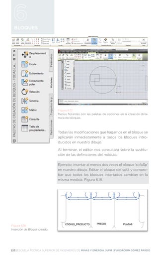 132 | ESCUELA TÉCNICA SUPERIOR DE INGENIEROS DE MINAS Y ENERGÍA | UPM | FUNDACIÓN GÓMEZ PARDO
BLOQUES
Todas las modificaciones que hagamos en el bloque se
aplicarán inmediatamente a todos los bloques intro-
ducidos en nuestro dibujo.
Al terminar, el editor nos consultará sobre la sustitu-
ción de las definiciones del módulo.
Ejemplo: insertar al menos dos veces el bloque ‘sofa3p’
en nuestro dibujo. Editar el bloque del sofá y compro-
bar que todos los bloques insertados cambian en la
misma medida. Figura 6.18.
Figura 6.17.
Menús flotantes con las paletas de opciones en la creación diná-
mica de bloques.
Figura 6.18.
Inserción de Bloque creado.
 