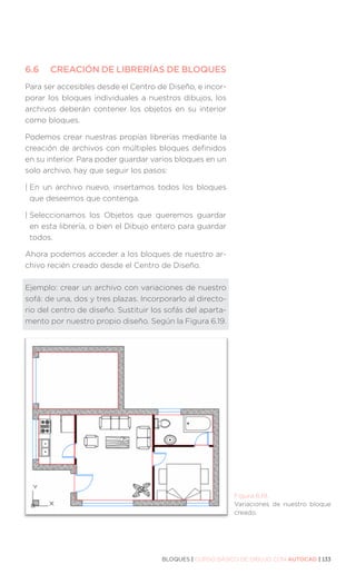 BLOQUES | CURSO BÁSICO DE DIBUJO CON AUTOCAD | 133
6.6	 CREACIÓN DE LIBRERÍAS DE BLOQUES
Para ser accesibles desde el Centro de Diseño, e incor-
porar los bloques individuales a nuestros dibujos, los
archivos deberán contener los objetos en su interior
como bloques.
Podemos crear nuestras propias librerías mediante la
creación de archivos con múltiples bloques definidos
en su interior. Para poder guardar varios bloques en un
solo archivo, hay que seguir los pasos:
| 
En un archivo nuevo, insertamos todos los bloques
que deseemos que contenga.
| 
Seleccionamos los Objetos que queremos guardar
en esta librería, o bien el Dibujo entero para guardar
todos.
Ahora podemos acceder a los bloques de nuestro ar-
chivo recién creado desde el Centro de Diseño.
Ejemplo: crear un archivo con variaciones de nuestro
sofá: de una, dos y tres plazas. Incorporarlo al directo-
rio del centro de diseño. Sustituir los sofás del aparta-
mento por nuestro propio diseño. Según la Figura 6.19.
Figura 6.19.
Variaciones de nuestro bloque
creado.
 