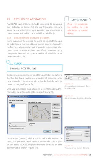 ACOTACIÓN | CURSO BÁSICO DE DIBUJO CON AUTOCAD | 135
7.1.	 ESTILOS DE ACOTACIÓN
AutoCAD trae predeterminado un estilo de cota que
por defecto se llama ISO-25, conFigurado con una
serie de características que pueden no adaptarse a
nuestras necesidades o a la estética del dibujo.
7.1.1.	 CREACIÓN DE ESTILOS DE COTA
En la creación de estilos de cota es importante que
se adapten a nuestro dibujo, como son los tamaños
de flechas, altura de textos, líneas de referencias, etc.,
para crear nuevos estilos, modificar, reemplazar y
comparar, tendremos que acceder al administrador
de estilos de cota.
En la cinta de opciones y en el Grupo Cotas de la ficha
Anotar también podemos acceder al administrador
de estilos de cota pinchando sobre la flechita inferior
derecha, según Figura 7.4.
Una vez pinchado, nos aparece la ventana del admi-
nistrador de estilos de cota, según Figura 7.5.
La opción [Nuevo] del administrador de estilos de
cota, nos permite crear nuevos estilos de cota a par-
tir del estilo ISO-25, se pone nombre al estilo en este
caso prueba, según Figura 7.6.
Crear con antelación
los estilos de cota
adaptados a nuestro
dibujo.
IMPORTANTE
Comando: 	ACOESTIL
CLICK
Figura 7.4.
Acceso al administrador de es-
tilos de cota.
Figura 7.5.
Administrador de estilos de cota.
Figura 7.6.
Ventana crear estilos de cota.
 