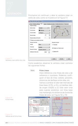 136 | ESCUELA TÉCNICA SUPERIOR DE INGENIEROS DE MINAS Y ENERGÍA | UPM | FUNDACIÓN GÓMEZ PARDO
ACOTACIÓN
Pinchamos en continuar y abre la ventana crear un
estilo de cota, como se muestra en la Figura 7.7.
Como podemos observar la ventana crear contiene
las siguientes fichas:
7.1.1.1.	 Ficha Líneas
Hace referencia a las líneas de cota y de
referencia o auxiliares. Podemos conFi-
gurar el tipo de línea, colores, grosores,
distancias de desfases entre ellas, etc.
Vamos a cambiar el valor del intervalo de
línea base (3.75), a (5) y el desfase des-
de origen (0.625) a (1). Este valor sirve
para cuando acotemos con línea base
nos mantenga una distancia de 5 ente las
líneas de cota, ver Figura 7.8. y 7.9.
Figura 7.7.
Ventana crear estilos de cota.
Figura 7.8.
Ficha líneas.
Figura 7.9.
Valores de la ficha línea.
 