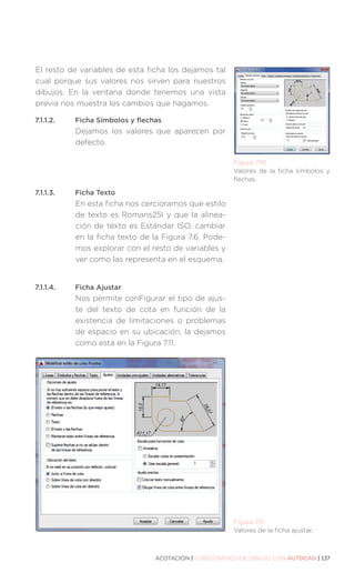 ACOTACIÓN | CURSO BÁSICO DE DIBUJO CON AUTOCAD | 137
El resto de variables de esta ficha los dejamos tal
cual porque sus valores nos sirven para nuestros
dibujos. En la ventana donde tenemos una vista
previa nos muestra los cambios que hagamos.
7.1.1.2.	 Ficha Símbolos y flechas
Dejamos los valores que aparecen por
defecto.
7.1.1.3.	 Ficha Texto
En esta ficha nos cercioramos que estilo
de texto es Romans25I y que la alinea-
ción de texto es Estándar ISO, cambiar
en la ficha texto de la Figura 7.6. Pode-
mos explorar con el resto de variables y
ver como las representa en el esquema.
7.1.1.4.	 Ficha Ajustar
Nos permite conFigurar el tipo de ajus-
te del texto de cota en función de la
existencia de limitaciones o problemas
de espacio en su ubicación, la dejamos
como está en la Figura 7.11.
Figura 7.10.
Valores de la ficha símbolos y
flechas.
Figura 7.11.
Valores de la ficha ajustar.
 