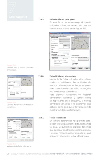 138 | ESCUELA TÉCNICA SUPERIOR DE INGENIEROS DE MINAS Y ENERGÍA | UPM | FUNDACIÓN GÓMEZ PARDO
ACOTACIÓN
7.1.1.5.	 Ficha Unidades principales
En esta ficha podemos elegir el tipo de
unidades, cifras decimales, etc., no va-
riamos nada, como en la Figura 7.12.
7.1.1.6.	 Ficha Unidades alternativas
Mediante la ficha unidades alternativas
podemos establecer las unidades de
medida alternativas o las principales,
para todo tipo de cota salvo las angula-
res, lo dejamos como está.
Para explorar validamos en mostrar,
cambiamos variables y vemos como
las representa en el esquema, si hemos
cambiado variables y no queremos que
actúen, basta con quitar la validación de
mostrar unidades alternativas.
7.1.1.7.	 Ficha Tolerancias
En la ficha tolerancias nos permite esta-
blecer tolerancias de medida, la dejamos
tal cual. Si queremos explorar tenemos
que cambiar en el formato de tolerancia.
Método: ninguno, poner otro de los que
aparecen al pinchar sobre el triángulo.
Figura 7.12.
Valores de la ficha unidades
principales.
Figura 7.13.
Valores de la ficha unidades al-
ternativas.
Figura 7.14.
Valores de la ficha tolerancia.
 