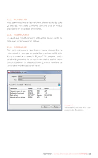 ACOTACIÓN | CURSO BÁSICO DE DIBUJO CON AUTOCAD | 139
7.1.2.	MODIFICAR
Nos permite cambiar las variables de un estilo de cota
ya creado. Nos abre la misma ventana que en nuevo
explicado en los pasos anteriores.
7.1.3.	REEMPLAZAR
Es igual que modificar pero solo actúa con el estilo de
cota que tenemos como actual.
7.1.4.	COMPARAR
Con esta opción nos permite comparar dos estilos de
cota creados para ver las variables que ha modificado.
Abre una ventana como la Figura 7.15. que pinchando
en el triángulo nos da las opciones de los estilos crea-
dos y aparecen las descripciones junto al nombre de
la variable modificada y el valor.
Figura 7.15.
Variables modificadas en la com-
paración de dos estilos.
 