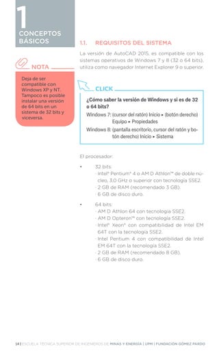 14 | ESCUELA TÉCNICA SUPERIOR DE INGENIEROS DE MINAS Y ENERGÍA | UPM | FUNDACIÓN GÓMEZ PARDO
CONCEPTOS
BÁSICOS 1.1.	 REQUISITOS DEL SISTEMA
La versión de AutoCAD 2015, es compatible con los
sistemas operativos de Windows 7 y 8 (32 o 64 bits),
utiliza como navegador Internet Explorer 9 o superior.
El procesador:
•	 32 bits:
	 · 
Intel® Pentium® 4 o AM D Athlon™ de doble nú-
cleo, 3,0 GHz o superior con tecnología SSE2.
	 · 
2 GB de RAM (recomendado 3 GB).
	 · 
6 GB de disco duro.
•	 64 bits:
	 · 
AM D Athlon 64 con tecnología SSE2.
	 · 
AM D Opteron™ con tecnología SSE2.
	 · 
Intel® Xeon® con compatibilidad de Intel EM
64T con la tecnología SSE2.
	 · 
Intel Pentium 4 con compatibilidad de Intel
EM 64T con la tecnología SSE2.
	 · 
2 GB de RAM (recomendado 8 GB).
	 · 
6 GB de disco duro.
CONCEPTOS
BÁSICOS
Deja de ser
compatible con
Windows XP y NT.
Tampoco es posible
instalar una versión
de 64 bits en un
sistema de 32 bits y
viceversa.
NOTA
¿Cómo saber la versión de Windows y si es de 32
o 64 bits?
Windows 7: 
(cursor del ratón) Inicio ‣ (botón derecho)
Equipo ‣ Propiedades
Windows 8: 
(pantalla escritorio, cursor del ratón y bo-
tón derecho) Inicio ‣ Sistema
CLICK
1
 