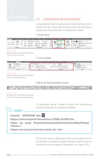 140 | ESCUELA TÉCNICA SUPERIOR DE INGENIEROS DE MINAS Y ENERGÍA | UPM | FUNDACIÓN GÓMEZ PARDO
ACOTACIÓN
7.2.	 COMANDOS DE ACOTACIÓN
La localización de los botones de comandos la encon-
tramos en dos fichas dentro de la cinta de opciones y
la barra de herramientas si la tenemos visible:
| Ficha Inicio
| Ficha Anotar
| Barra de herramientas Acotar
Si queremos poner visible la barra de herramienta
acotar tecleamos la siguiente variable.
En la ficha Anotar del grupo Cotas se encuentra el bo-
tón Acotar, si pulsamos sobre triángulo inferior nos en-
contramos los comandos siguientes, ver Figura 7.19.
Figura 7.16.
Botones de comandos de acota-
ción en la ficha Inicio.
Figura 7.17.
Botones de comandos de acota-
ción en la ficha Anotar.
Figura 7.18.
Botones de comandos de acota-
ción en la barra de herramientas.
Comando:	 -BARRAHERR Intro 		
Indique nombre de barra de herramientas o [TODAS]: ACOTAR Intro
Indique una opción [Mostrar/Ocultar/Izquierda/Derecha/Arriba/aBajo/Flotante]
Mostrar: I
Indique nueva posición (horizontal,vertical) 0,0: Intro
CLICK
 