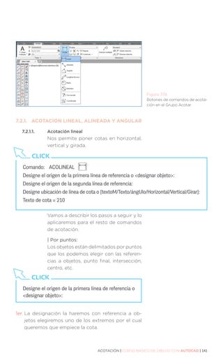 ACOTACIÓN | CURSO BÁSICO DE DIBUJO CON AUTOCAD | 141
7.2.1.	 ACOTACIÓN LINEAL, ALINEADA Y ANGULAR
7.2.1.1.	 Acotación lineal
Nos permite poner cotas en horizontal,
vertical y girada.
Vamos a describir los pasos a seguir y lo
aplicaremos para el resto de comandos
de acotación.
| Por puntos:
Los objetos están delimitados por puntos
que los podemos elegir con las referen-
cias a objetos, punto final, intersección,
centro, etc.
1er. 
La designación la haremos con referencia a ob-
jetos elegiremos uno de los extremos por el cual
queremos que empiece la cota.
Comando:	 ACOLINEAL
Designe el origen de la primera línea de referencia o designar objeto:
Designe el origen de la segunda línea de referencia:
Designe ubicación de línea de cota o [textoM/Texto/ángUlo/Horizontal/Vertical/Girar]:
Texto de cota = 210
CLICK
Figura 7.19.
Botones de comandos de acota-
ción en el Grupo Acotar.
Designe el origen de la primera línea de referencia o
designar objeto:
CLICK
 