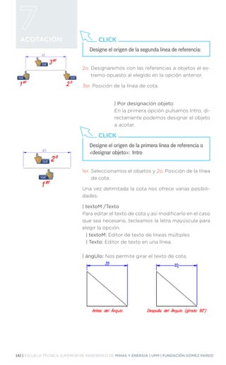 142 | ESCUELA TÉCNICA SUPERIOR DE INGENIEROS DE MINAS Y ENERGÍA | UPM | FUNDACIÓN GÓMEZ PARDO
ACOTACIÓN
2o. 
Designaremos con las referencias a objetos el ex-
tremo opuesto al elegido en la opción anterior.
3er. 
Posición de la línea de cota.
| Por designación objeto
En la primera opción pulsamos Intro, di-
rectamente podemos designar el objeto
a acotar.
1er. 
Seleccionamos el objetos y 2o. Posición de la línea
de cota.
Una vez delimitada la cota nos ofrece varias posibili-
dades:
| textoM /Texto
Para editar el texto de cota y así modificarlo en el caso
que sea necesario, tecleamos la letra mayúscula para
elegir la opción.
| textoM: Editor de texto de líneas múltiples
| Texto: Editor de texto en una línea.
| ángUlo: Nos permite girar el texto de cota.
Designe el origen de la segunda línea de referencia:
CLICK
Designe el origen de la primera línea de referencia o
designar objeto: Intro
CLICK
 
