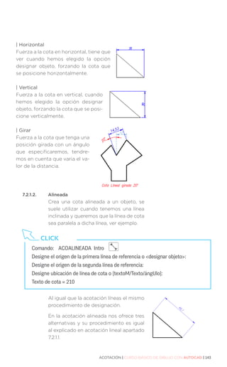 ACOTACIÓN | CURSO BÁSICO DE DIBUJO CON AUTOCAD | 143
| Horizontal
Fuerza a la cota en horizontal, tiene que
ver cuando hemos elegido la opción
designar objeto, forzando la cota que
se posicione horizontalmente.
| Vertical
Fuerza a la cota en vertical, cuando
hemos elegido la opción designar
objeto, forzando la cota que se posi-
cione verticalmente.
| Girar
Fuerza a la cota que tenga una
posición girada con un ángulo
que especificaremos, tendre-
mos en cuenta que varia el va-
lor de la distancia.
7.2.1.2.	Alineada
Crea una cota alineada a un objeto, se
suele utilizar cuando tenemos una línea
inclinada y queremos que la línea de cota
sea paralela a dicha línea, ver ejemplo.
Al igual que la acotación líneas el mismo
procedimiento de designación.
En la acotación alineada nos ofrece tres
alternativas y su procedimiento es igual
al explicado en acotación lineal apartado
7.2.1.1.
Comando:	 ACOALINEADA Intro
Designe el origen de la primera línea de referencia o designar objeto:
Designe el origen de la segunda línea de referencia:
Designe ubicación de línea de cota o [textoM/Texto/ángUlo]:
Texto de cota = 210
CLICK
 
