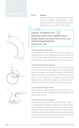 144 | ESCUELA TÉCNICA SUPERIOR DE INGENIEROS DE MINAS Y ENERGÍA | UPM | FUNDACIÓN GÓMEZ PARDO
ACOTACIÓN
7.2.1.3.	Angular
Crea una cota con la medida del ángulo
entre los objetos seleccionados o me-
diante 3 puntos tomando la primera de-
signación como el vértice del ángulo.
| 
Por designación de arco.
Al designar un arco toma como primer punto el
centro de este y los extremos del arco son los lí-
mites de las líneas de referencia, a continuación
indicaremos el desplazamiento de la línea de cota.
| 
Por designación de círculo.
Al marcar el círculo con el cursor, nos selecciona
como primer punto de referencia el lugar donde
hemos marcado y al solicitar el segundo punto lo
seleccionaremos utilizando las referencias a obje-
tos con punto cercano o cuadrante, el vértice del
ángulo es el centro del círculo, a continuación in-
dicaremos el desplazamiento de la línea de cota.
| 
Por designación de línea
Comenzamos seleccionando como objetos las lí-
neas, acto seguido indicaremos el desplazamiento
de la línea de cota.
| 
Por designación de puntos
Para esta opción directamente pulsamos Intro, y
a continuación podemos seleccionar los puntos
que forman el ángulo utilizando las referencias a
objetos, empezamos seleccionando el vértice, des-
pués el primer punto quetendremos en cuenta que
AutoCAD empieza a medir los ángulos en sentido
antihorario y por último el tercer punto.
Comando:	 ACOANGULO Intro
Designe arco, círculo, línea o designar vértice:
Designe ubicación del arco de línea de cota o [tex-
toM/Texto/ángUlo/Cuadrante]:
Texto de cota = 106
CLICK
 