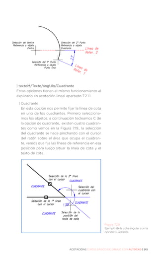 ACOTACIÓN | CURSO BÁSICO DE DIBUJO CON AUTOCAD | 145
| textoM/Texto/ángUlo/Cuadrante
Estas opciones tienen el mismo funcionamiento al
explicado en acotación lineal apartado 7.2.1.1.
| 
Cuadrante
En esta opción nos permite fijar la línea de cota
en uno de los cuadrantes. Primero selecciona-
mos los objetos, a continuación tecleamos C de
la opción de cuadrante, existen cuatro cuadran-
tes como vemos en la Figura 7.19., la selección
del cuadrante se hace pinchando con el cursor
del ratón sobre el área que ocupa el cuadran-
te, vemos que fija las líneas de referencia en esa
posición para luego situar la línea de cota y el
texto de cota.
Figura 7.20.
Ejemplo de la cota angular con la
opción Cuadrante.
 