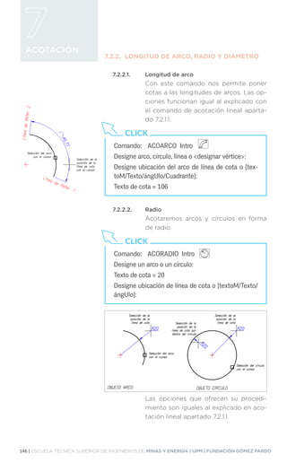 146 | ESCUELA TÉCNICA SUPERIOR DE INGENIEROS DE MINAS Y ENERGÍA | UPM | FUNDACIÓN GÓMEZ PARDO
ACOTACIÓN
7.2.2.	 LONGITUD DE ARCO, RADIO Y DIÁMETRO
7.2.2.1.	 Longitud de arco
Con este comando nos permite poner
cotas a las longitudes de arcos. Las op-
ciones funcionan igual al explicado con
el comando de acotación lineal aparta-
do 7.2.1.1.
7.2.2.2.	Radio
Acotaremos arcos y círculos en forma
de radio.
Las opciones que ofrecen su procedi-
miento son iguales al explicado en aco-
tación lineal apartado 7.2.1.1.
Comando:	 ACOARCO Intro 		
Designe arco, círculo, línea o designar vértice:
Designe ubicación del arco de línea de cota o [tex-
toM/Texto/ángUlo/Cuadrante]:
Texto de cota = 106
CLICK
Comando:	 ACORADIO Intro
Designe un arco o un círculo:
Texto de cota = 20
Designe ubicación de línea de cota o [textoM/Texto/
ángUlo]:
CLICK
 