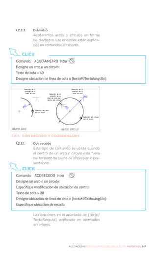 ACOTACIÓN | CURSO BÁSICO DE DIBUJO CON AUTOCAD | 147
Comando:	 ACODIAMETRO Intro 		
Designe un arco o un círculo:
Texto de cota = 40
Designe ubicación de línea de cota o [textoM/Texto/ángUlo]:
CLICK
7.2.2.3.	Diámetro
Acotaremos arcos y círculos en forma
de diámetro. Las opciones están explica-
das en comandos anteriores.
7.2.3.	 CON RECODO Y COORDENADAS
7.2.3.1.	 Con recodo
Este tipo de comando se utiliza cuando
el centro de un arco o círculo esta fuera
del formato de salida de impresión o pre-
sentación.
Las opciones en el apartado de [texto/
Texto/ángulo], explicado en apartados
anteriores.
Comando:	 ACORECODO Intro 		
Designe un arco o un círculo:
Especifique modificación de ubicación de centro:
Texto de cota = 20
Designe ubicación de línea de cota o [textoM/Texto/ángUlo]:
Especifique ubicación de recodo:
CLICK
 