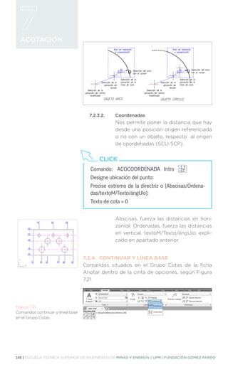 148 | ESCUELA TÉCNICA SUPERIOR DE INGENIEROS DE MINAS Y ENERGÍA | UPM | FUNDACIÓN GÓMEZ PARDO
ACOTACIÓN
7.2.3.2.	Coordenadas
Nos permite poner la distancia que hay
desde una posición origen referenciada
o no con un objeto, respecto al origen
de coordenadas (SCU-SCP).
Abscisas, fuerza las distancias en hori-
zontal. Ordenadas, fuerza las distancias
en vertical. textoM/Texto/ángUlo, expli-
cado en apartado anterior.
7.2.4.	 CONTINUAR Y LÍNEA BASE
Comandos situados en el Grupo Cotas de la ficha
Anotar dentro de la cinta de opciones, según Figura
7.21.
Comando:	 ACOCOORDENADA Intro 		
Designe ubicación del punto:
Precise extremo de la directriz o [Abscisas/Ordena-
das/textoM/Texto/ángUlo]:
Texto de cota = 0
CLICK
Figura 7.21.
Comandos continuar y línea base
en el Grupo Cotas.
 