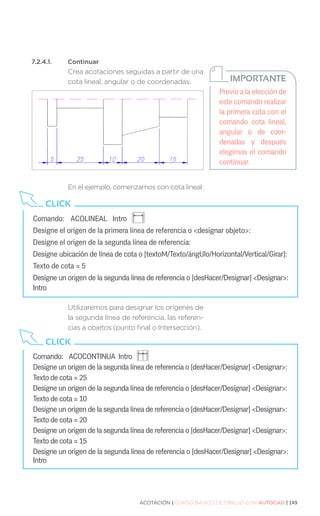 ACOTACIÓN | CURSO BÁSICO DE DIBUJO CON AUTOCAD | 149
7.2.4.1.	Continuar
Crea acotaciones seguidas a partir de una
cota lineal, angular o de coordenadas.
En el ejemplo, comenzamos con cota lineal:
Utilizaremos para designar los orígenes de
la segunda línea de referencia, las referen-
cias a objetos (punto final o Intersección).
Comando:	 ACOLINEAL Intro 		
Designe el origen de la primera línea de referencia o designar objeto:
Designe el origen de la segunda línea de referencia:
Designe ubicación de línea de cota o [textoM/Texto/ángUlo/Horizontal/Vertical/Girar]:
Texto de cota = 5
Designe un origen de la segunda línea de referencia o [desHacer/Designar] Designar:
Intro
CLICK
Comando: 	 ACOCONTINUA Intro
Designe un origen de la segunda línea de referencia o [desHacer/Designar] Designar:
Texto de cota = 25
Designe un origen de la segunda línea de referencia o [desHacer/Designar] Designar:
Texto de cota = 10
Designe un origen de la segunda línea de referencia o [desHacer/Designar] Designar:
Texto de cota = 20
Designe un origen de la segunda línea de referencia o [desHacer/Designar] Designar:
Texto de cota = 15
Designe un origen de la segunda línea de referencia o [desHacer/Designar] Designar:
Intro
CLICK
Previo a la elección de
este comando realizar
la primera cota con el
comando cota lineal,
angular o de coor-
denadas y después
elegimos el comando
continuar.
IMPORTANTE
 