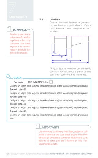 150 | ESCUELA TÉCNICA SUPERIOR DE INGENIEROS DE MINAS Y ENERGÍA | UPM | FUNDACIÓN GÓMEZ PARDO
ACOTACIÓN
7.2.4.2.	 Línea base
Crea acotaciones lineales, angulares o
de coordenadas a partir de una referen-
cia que toma como base para el resto
de cotas.
Al igual que el ejemplo del comando
continuar comenzamos a partir de una
cota lineal como cota de línea base.
Previo a la elección de
este comando realizar
la primera cota con el
comando cota lineal,
angular o de coorde-
nadas y después ele-
gimos el comando.
IMPORTANTE
Comando: 	 ACOLINEABASE Intro
Designe un origen de la segunda línea de referencia o [desHacer/Designar] Designar:
Texto de cota = 30
Designe un origen de la segunda línea de referencia o [desHacer/Designar] Designar:
Texto de cota = 40
Designe un origen de la segunda línea de referencia o [desHacer/Designar] Designar:
Texto de cota = 60
Designe un origen de la segunda línea de referencia o [desHacer/Designar] Designar:
Texto de cota = 75
Designe un origen de la segunda línea de referencia o [desHacer/Designar] Designar:
Intro
CLICK
Los comandos continuar y línea base, podemos utili-
zarlos si tenemos una cota lineal, angular o de coor-
denadas ya dibujadas y queremos establecerla como
base de las cotas, para ello tecleamos D Intro y se-
leccionamos la cota.
IMPORTANTE
 