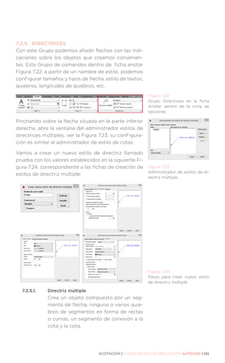 ACOTACIÓN | CURSO BÁSICO DE DIBUJO CON AUTOCAD | 151
7.2.5.	DIRECTRICES
Con este Grupo podemos añadir flechas con las indi-
caciones sobre los objetos que creamos convenien-
tes. Este Grupo de comandos dentro de ficha anotar
Figura 7.22. a partir de un nombre de estilo, podemos
conFigurar tamaños y tipos de flecha, estilo de textos,
quiebros, longitudes de quiebros, etc.
Pinchando sobre la flecha situada en la parte inferior
derecha, abre la ventana del administrador estilos de
directrices múltiples, ver la Figura 7.23. su conFigura-
ción es similar al administrador de estilo de cotas.
Vamos a crear un nuevo estilo de directriz llamado
prueba con los valores establecidos en la siguiente Fi-
gura 7.24. correspondiente a las fichas de creación de
estilos de directriz múltiple:
7.2.5.1.	 Directriz múltiple
Crea un objeto compuesto por un seg-
mento de flecha, ninguno o varios quie-
bros de segmentos en forma de rectas
o curvas, un segmento de conexión a la
cota y la cota.
Figura 7.22.
Grupo Directrices en la ficha
Anotar dentro de la cinta de
opciones.
Figura 7.23.
Administrador de estilos de di-
rectriz múltiple.
Figura 7.24.
Pasos para crear nuevo estilo
de directriz múltiple.
 