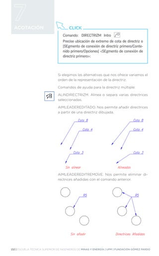 152 | ESCUELA TÉCNICA SUPERIOR DE INGENIEROS DE MINAS Y ENERGÍA | UPM | FUNDACIÓN GÓMEZ PARDO
ACOTACIÓN
Si elegimos las alternativas que nos ofrece variamos el
orden de la representación de la directriz.
Comandos de ayuda para la directriz múltiple:
ALINDIRECTRIZM. Alinea o separa varias directrices
seleccionadas.
AIMLEADEREDITADO. Nos permite añadir directrices
a partir de una directriz dibujada.
AIMLEADEREDITREMOVE. Nos permite eliminar di-
rectrices añadidas con el comando anterior.
Comando:	 DIRECTRIZM Intro
Precise ubicación de extremo de cota de directriz o
[SEgmento de conexión de directriz primero/Conte-
nido primero/Opciones] SEgmento de conexión de
directriz primero:
CLICK
 