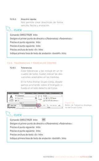 ACOTACIÓN | CURSO BÁSICO DE DIBUJO CON AUTOCAD | 153
7.2.5.2.	 Directriz rápida.
Nos permite crear directrices de forma
sencilla, flecha y anotación.
7.2.6.	 TOLERANCIAS Y MARCAS DE CENTRO
7.2.6.1.	Tolerancias
Crea tolerancias y las incluye en un re-
cuadro de texto. Suelen indicar las des-
viaciones aceptables en las medidas.
En la ficha Anotar, Grupo Cotas, desple-
gamos pinchando sobre el triángulo si-
tuado en el lado derecho de Cotas.
Comando: DIRECTRIZR Intro 		
Designe el primer punto de directriz o [Parámetros] Parámetros:
Precise el punto siguiente: Intro
Precise el punto siguiente: Intro
Precise anchura de texto 0: Intro
Indique primera línea de texto de anotación textoM: Intro
CLICK
Comando: DIRECTRIZR Intro
Designe el primer punto de directriz o [Parámetros] Parámetros:
Precise el punto siguiente: Intro
Precise el punto siguiente: Intro
Precise anchura de texto 0: Intro
Indique primera línea de texto de anotación textoM: Intro
CLICK
Figura 7.25.
Botón de Tolerancia desplega-
da del Grupo Cotas.
 