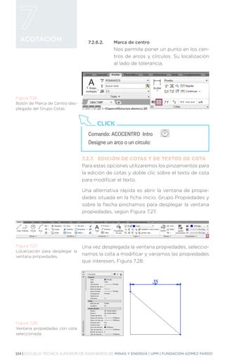 154 | ESCUELA TÉCNICA SUPERIOR DE INGENIEROS DE MINAS Y ENERGÍA | UPM | FUNDACIÓN GÓMEZ PARDO
ACOTACIÓN 7.2.6.2.	 Marca de centro
Nos permite poner un punto en los cen-
tros de arcos y círculos. Su localización
al lado de tolerancia.
7.2.7.	 EDICIÓN DE COTAS Y DE TEXTOS DE COTA
Para estas opciones utilizaremos los pinzamientos para
la edición de cotas y doble clic sobre el texto de cota
para modificar el texto.
Una alternativa rápida es abrir la ventana de propie-
dades situada en la ficha inicio, Grupo Propiedades y
sobre la flecha pinchamos para desplegar la ventana
propiedades, según Figura 7.27.
Una vez desplegada la ventana propiedades, seleccio-
namos la cota a modificar y variamos las propiedades
que interesen, Figura 7.28.
Figura 7.26.
Botón de Marca de Centro des-
plegada del Grupo Cotas.
Comando: ACOCENTRO Intro 		
Designe un arco o un círculo:
CLICK
Figura 7.27.
Localización para desplegar la
ventana propiedades.
Figura 7.28.
Ventana propiedades con cota
seleccionada.
 