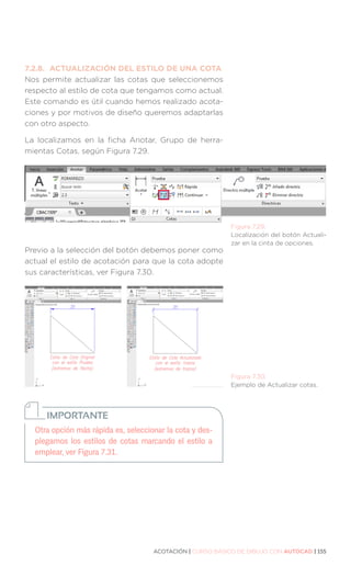 ACOTACIÓN | CURSO BÁSICO DE DIBUJO CON AUTOCAD | 155
7.2.8.	 ACTUALIZACIÓN DEL ESTILO DE UNA COTA
Nos permite actualizar las cotas que seleccionemos
respecto al estilo de cota que tengamos como actual.
Este comando es útil cuando hemos realizado acota-
ciones y por motivos de diseño queremos adaptarlas
con otro aspecto.
La localizamos en la ficha Anotar, Grupo de herra-
mientas Cotas, según Figura 7.29.
Previo a la selección del botón debemos poner como
actual el estilo de acotación para que la cota adopte
sus características, ver Figura 7.30.
Figura 7.29.
Localización del botón Actuali-
zar en la cinta de opciones.
Figura 7.30.
Ejemplo de Actualizar cotas.
Otra opción más rápida es, seleccionar la cota y des-
plegamos los estilos de cotas marcando el estilo a
emplear, ver Figura 7.31.
IMPORTANTE
 