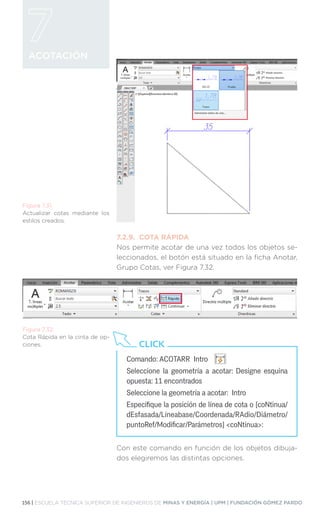 156 | ESCUELA TÉCNICA SUPERIOR DE INGENIEROS DE MINAS Y ENERGÍA | UPM | FUNDACIÓN GÓMEZ PARDO
ACOTACIÓN
7.2.9.	 COTA RÁPIDA
Nos permite acotar de una vez todos los objetos se-
leccionados, el botón está situado en la ficha Anotar,
Grupo Cotas, ver Figura 7.32.
Con este comando en función de los objetos dibuja-
dos elegiremos las distintas opciones.
Figura 7.31.
Actualizar cotas mediante los
estilos creados.
Figura 7.32.
Cota Rápida en la cinta de op-
ciones.
Comando: ACOTARR Intro
Seleccione la geometría a acotar: Designe esquina
opuesta: 11 encontrados
Seleccione la geometría a acotar: Intro
Especifique la posición de línea de cota o [coNtinua/
dEsfasada/Líneabase/Coordenada/RAdio/Diámetro/
puntoRef/Modificar/Parámetros] coNtinua:
CLICK
 