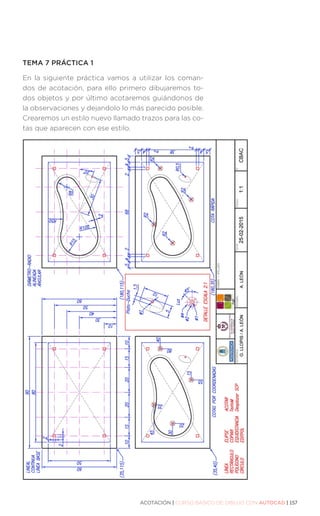 ACOTACIÓN | CURSO BÁSICO DE DIBUJO CON AUTOCAD | 157
TEMA 7 PRÁCTICA 1
En la siguiente práctica vamos a utilizar los coman-
dos de acotación, para ello primero dibujaremos to-
dos objetos y por último acotaremos guiándonos de
la observaciones y dejandolo lo más parecido posible.
Crearemos un estilo nuevo llamado trazos para las co-
tas que aparecen con ese estilo.
 