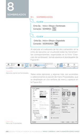 158 | ESCUELA TÉCNICA SUPERIOR DE INGENIEROS DE MINAS Y ENERGÍA | UPM | FUNDACIÓN GÓMEZ PARDO
SOMBREADOS
Al ejecutar el cualquiera de los dos comandos, en la
cinta de opciones se visualizará todas las herramien-
tas correspondientes, organizadas en la ficha “Crea-
ción de sombreado” donde aparece el desplegable de
Figura 8.1.
Todas estas opciones, y algunas más, son accesibles
si seleccionamos la opción de menú Propiedades, que
se despliegan en una ventana de menú y aparece en
la Figura 8.2.
SOMBREADOS
8
Cinta Op.: 	 Inicio ‣ Dibujo ‣ Sombreado
Comando: 	SOMBREA
CLICK
Cinta Op.: 	Inicio ‣ Dibujo ‣ Degradado
Comando: 	DEGRADADO
CLICK
Figura 8.1.
Opciones dentro de Sombreado.
Figura 8.2.
Menú de Propiedades.
8.1.	SOMBREADOS
 