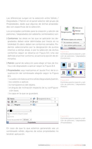SOMBREADOS | CURSO BÁSICO DE DIBUJO CON AUTOCAD | 159
Las diferencias surgen en la selección entre Sólido /
Degradado / Patrón en el panel selector del grupo de
Propiedades, dado que algunas de dichas propieda-
des son específicas de la selección.
Los principales controles para la creación y edición de
patrones / degradados (en adelante, sombreados) son:
| Contornos: las áreas en las que se aplicarán los de-
gradados deben estar delimitadas por trazos en su
totalidad. Es decir, deben ser contornos cerrados. Po-
demos seleccionarlos por la designación de puntos
internos a dichas áreas, o por la selección de dichos
contornos según se observa en Figura 8.3. Una vez
definido el primer contorno, se activa la opción de eli-
minarlos.
| Patrón: panel de selección para elegir el tipo de tra-
ma o de degradado a aplicar según la Figura 8.4.
| Propiedades: aquí realizamos el ‘ajuste fino’ de la vi-
sualización del sombreado elegido según la Figura
8.5.
| La selección básica entre sólido/degradado/patrón,
| 
los colores a aplicar,
| 
la transparencia del objeto,
| 
el ángulo de inclinación respecto de su conFigura-
ción base,
| 
la capa en la que se guardará.
En caso de que lo que estemos generando sea un
sombreado sólido, algunas de estas propiedades no
tendrán aplicación.
Figura 8.3.
Controles para la creación y edi-
ción de patrones / degradados
(Contornos).
Figura 8.4.
Controles para la creación y edi-
ción de patrones / degradados
(Patrón).
Figura 8.5.
Controles para la creación y edi-
ción de patrones / degradados
(Propiedades).
 