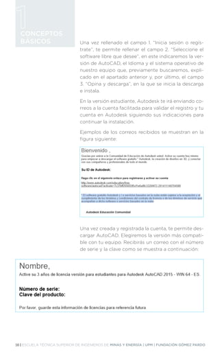 16 | ESCUELA TÉCNICA SUPERIOR DE INGENIEROS DE MINAS Y ENERGÍA | UPM | FUNDACIÓN GÓMEZ PARDO
CONCEPTOS
BÁSICOS Una vez rellenado el campo 1. “Inicia sesión o regís-
trate”, te permite rellenar el campo 2. “Seleccione el
software libre que desee”, en este indicaremos la ver-
sión de AutoCAD, el Idioma y el sistema operativo de
nuestro equipo que, previamente buscaremos, expli-
cado en el apartado anterior y, por último, el campo
3. “Opina y descarga”, en la que se inicia la descarga
e instala.
En la versión estudiante, Autodesk te irá enviando co-
rreos a la cuenta facilitada para validar el registro y tu
cuenta en Autodesk siguiendo sus indicaciones para
continuar la instalación.
Ejemplos de los correos recibidos se muestran en la
figura siguiente:
Una vez creada y registrada la cuenta, te permite des-
cargar AutoCAD. Elegiremos la versión más compati-
ble con tu equipo. Recibirás un correo con el número
de serie y la clave como se muestra a continuación:
 