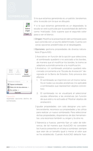 160 | ESCUELA TÉCNICA SUPERIOR DE INGENIEROS DE MINAS Y ENERGÍA | UPM | FUNDACIÓN GÓMEZ PARDO
SOMBREADOS
Si lo que estamos generando es un patrón, tendremos
otra: la escala con la que se dibujará.
Y si lo que estamos generando es un degradado, la
escala se verá sustituida por la posibilidad de definirlo
como ‘matizado’. Esto supone que el segundo color
pasa a ser el blanco.
| Origen: Modifica la presentación del sombreado para
que coincida con un punto determinado. Cuenta con
varias opciones predefinidas en el desplegable.
| Opciones: gestiona propiedades de diversa natura-
leza (Figura 8.6).
| 
Asociativo: en función de la opción que seleccione,
el sombreado quedará o no asociado a los bordes,
de manera que al modificar los bordes, la trama se
adaptará automáticamente a la modificación.
| 
Anotativo: Un sombreado anotativo quedará rela-
cionado únicamente a la “Escala de Anotación” de-
signada en la Barra de Estados. Esto provoca dos
efectos:
1.	
El sombreado se imprimirá con el mismo tama-
ño en todas sus escalas anotativas (no aplicable
a sombreados que representan objetos concre-
tos).
2.	
El sombreado no se visualizará al seleccionar
escalas diferentes a las anotativas (en función
de que esté o no activado el ‘Mostrar objetos de
anotación).
| 
Igualar propiedades: con solo designar una som-
bra existente, reconoce sus propiedades y las utiliza
para realizar un nuevo sombreado. Para seleccionar
dichas propiedades, disponemos de dos herramien-
tas: una reconoce también su origen y la otra no.
| 
Tolerancia a huecos: permite fijar un valor de tole-
rancia, de tal manera que AutoCAD no considere
los huecos presentes en el área a sombrear, siempre
que sean de un tamaño igual o menor al valor que
se ha establecido. Cuando AutoCAD detecte hue-
Figura 8.6.
Apartado opciones dentro de
sombreado.
 