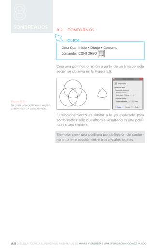 162 | ESCUELA TÉCNICA SUPERIOR DE INGENIEROS DE MINAS Y ENERGÍA | UPM | FUNDACIÓN GÓMEZ PARDO
SOMBREADOS
8.2.	CONTORNOS
Crea una polilínea o región a partir de un área cerrada
según se observa en la Figura 8.9.
El funcionamiento es similar a lo ya explicado para
sombreados, solo que ahora el resultado es una polilí-
nea (o una región).
Ejemplo: crear una polilínea por definición de contor-
no en la intersección entre tres círculos iguales.
Figura 8.9.
Se crea una polilínea o región
a partir de un área cerrada.
Cinta Op.: 	 Inicio ‣ Dibujo ‣ Contorno
Comando: 	CONTORNO
CLICK
 