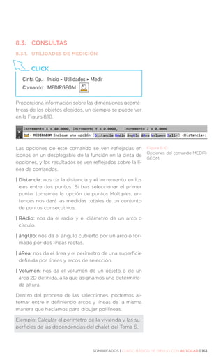SOMBREADOS | CURSO BÁSICO DE DIBUJO CON AUTOCAD | 163
8.3.	CONSULTAS
8.3.1.	 UTILIDADES DE MEDICIÓN
Proporciona información sobre las dimensiones geomé-
tricas de los objetos elegidos, un ejemplo se puede ver
en la Figura 8.10.
Las opciones de este comando se ven reflejadas en
iconos en un desplegable de la función en la cinta de
opciones, y los resultados se ven reflejados sobre la lí-
nea de comandos.
| Distancia: nos da la distancia y el incremento en los
ejes entre dos puntos. Si tras seleccionar el primer
punto, tomamos la opción de puntos Múltiples, en-
tonces nos dará las medidas totales de un conjunto
de puntos consecutivos.
| RAdio: nos da el radio y el diámetro de un arco o
círculo.
| ángUlo: nos da el ángulo cubierto por un arco o for-
mado por dos líneas rectas.
| áRea: nos da el área y el perímetro de una superficie
definida por líneas y arcos de selección.
| Volumen: nos da el volumen de un objeto o de un
área 2D definida, a la que asignamos una determina-
da altura.
Dentro del proceso de las selecciones, podemos al-
ternar entre ir definiendo arcos y líneas de la misma
manera que hacíamos para dibujar polilíneas.
Ejemplo: Calcular el perímetro de la vivienda y las su-
perficies de las dependencias del chalet del Tema 6.
Cinta Op.: 	 Inicio ‣ Utilidades ‣ Medir
Comando: 	MEDIRGEOM
CLICK
Figura 8.10.
Opciones del comando MEDIR-
GEOM.
 