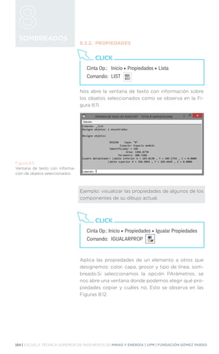 164 | ESCUELA TÉCNICA SUPERIOR DE INGENIEROS DE MINAS Y ENERGÍA | UPM | FUNDACIÓN GÓMEZ PARDO
SOMBREADOS
8.3.2.	PROPIEDADES
Nos abre la ventana de texto con información sobre
los objetos seleccionados como se observa en la Fi-
gura 8.11.
Ejemplo: visualizar las propiedades de algunos de los
componentes de su dibujo actual.
Aplica las propiedades de un elemento a otros que
designemos: color, capa, grosor y tipo de línea, som-
breado.Si seleccionamos la opción PArámetros, se
nos abre una ventana donde podemos elegir qué pro-
piedades copiar y cuáles no. Esto se observa en las
Figuras 8.12.
Cinta Op.: 	 Inicio ‣ Propiedades ‣ Lista
Comando: 	LIST
CLICK
Figura 8.11.
Ventana de texto con informa-
ción de objetos seleccionados.
Cinta Op.: Inicio ‣ Propiedades ‣ Igualar Propiedades
Comando: 	IGUALARPROP
CLICK
 