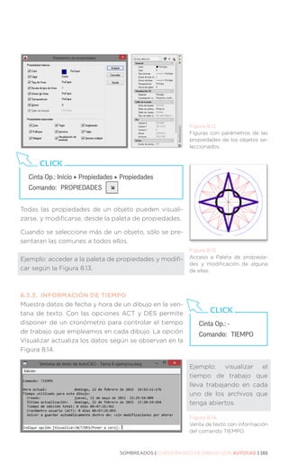 SOMBREADOS | CURSO BÁSICO DE DIBUJO CON AUTOCAD | 165
Todas las propiedades de un objeto pueden visuali-
zarse, y modificarse, desde la paleta de propiedades.
Cuando se seleccione más de un objeto, sólo se pre-
sentaran las comunes a todos ellos.
Ejemplo: acceder a la paleta de propiedades y modifi-
car según la Figura 8.13.
8.3.3.	 INFORMACIÓN DE TIEMPO
Muestra datos de fecha y hora de un dibujo en la ven-
tana de texto. Con las opciones ACT y DES permite
disponer de un cronómetro para controlar el tiempo
de trabajo que empleamos en cada dibujo. La opción
Visualizar actualiza los datos según se observan en la
Figura 8.14.
Figura 8.12.
Figuras con parámetros de las
propiedades de los objetos se-
leccionados.
Cinta Op.: Inicio ‣ Propiedades ‣ Propiedades
Comando: 	PROPIEDADES
CLICK
Figura 8.13.
Acceso a Paleta de propieda-
des y modificación de alguna
de ellas.
Cinta Op.: -
Comando: 	TIEMPO
CLICK
Figura 8.14.
Venta de texto con información
del comando TIEMPO.
Ejemplo: visualizar el
tiempo de trabajo que
lleva trabajando en cada
uno de los archivos que
tenga abiertos.
 
