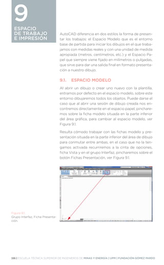 166 | ESCUELA TÉCNICA SUPERIOR DE INGENIEROS DE MINAS Y ENERGÍA | UPM | FUNDACIÓN GÓMEZ PARDO
ESPACIO
DE TRABAJO
E IMPRESIÓN
AutoCAD diferencia en dos estilos la forma de presen-
tar los trabajos: el Espacio Modelo que es el entorno
base de partida para iniciar los dibujos en el que traba-
jamos con medidas reales y con una unidad de medida
apropiada (metros, centímetros, etc.) y el Espacio Pa-
pel que siempre viene fijado en milímetros o pulgadas,
que sirve para dar una salida final en formato presenta-
ción a nuestro dibujo.
9.1.	 ESPACIO MODELO
Al abrir un dibujo o crear uno nuevo con la plantilla,
entramos por defecto en el espacio modelo, sobre este
entorno dibujaremos todos los objetos. Puede darse el
caso que al abrir una sesión de dibujo creada nos en-
contremos directamente en el espacio papel, pinchare-
mos sobre la ficha modelo situada en la parte inferior
del área gráfica, para cambiar al espacio modelo, ver
Figura 9.1.
Resulta cómodo trabajar con las fichas modelo y pre-
sentación situada en la parte inferior del área de dibujo
para conmutar entre ambas, en el caso que no la ten-
gamos activada recurriremos a la cinta de opciones,
ficha Vista y en el grupo Interfaz, pincharemos sobre el
botón Fichas Presentación, ver Figura 9.1.
ESPACIO
DE TRABAJO
E IMPRESIÓN
9
Figura 9.1.
Grupo Interfaz, Ficha Presenta-
ción.
 