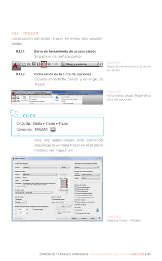 ESPACIO DE TRABAJO E IMPRESIÓN | CURSO BÁSICO DE DIBUJO CON AUTOCAD | 167
9.1.1.	TRAZAR
Localización del botón trazar, tenemos dos posibili-
dades:
9.1.1.1.	 Barra de herramienta de acceso rápido
Situada en la parte superior.
9.1.1.2.	 Ficha salida de la cinta de opciones
Situada en la ficha Salida y en el grupo
Trazar.
Una vez seleccionado este comando
despliega la ventana trazar en el espacio
modelo, ver Figura 9.4.
Figura 9.2.
Barra de herramientas de acce-
so rápido.
Figura 9.3.
Ficha Salida, grupo Trazar de la
cinta de opciones.
Figura 9.4.
Ventana Trazar - Modelo.
Cinta Op.: Salida ‣ Trazar ‣ Trazar
Comando: 	TRAZAR
CLICK
 