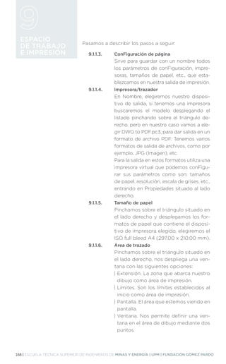 168 | ESCUELA TÉCNICA SUPERIOR DE INGENIEROS DE MINAS Y ENERGÍA | UPM | FUNDACIÓN GÓMEZ PARDO
ESPACIO
DE TRABAJO
E IMPRESIÓN
Pasamos a describir los pasos a seguir:
9.1.1.3.	 ConFiguración de página
Sirve para guardar con un nombre todos
los parámetros de conFiguración, impre-
soras, tamaños de papel, etc., que esta-
blezcamos en nuestra salida de impresión.
9.1.1.4.	Impresora/trazador
En Nombre, elegiremos nuestro disposi-
tivo de salida, si tenemos una impresora
buscaremos el modelo desplegando el
listado pinchando sobre el triángulo de-
recho, pero en nuestro caso vamos a ele-
gir DWG to PDF.pc3, para dar salida en un
formato de archivo PDF. Tenemos varios
formatos de salida de archivos, como por
ejemplo, JPG (Imagen), etc.
Para la salida en estos formatos utiliza una
impresora virtual que podemos conFigu-
rar sus parámetros como son: tamaños
de papel, resolución, escala de grises, etc.,
entrando en Propiedades situado al lado
derecho.
9.1.1.5.	 Tamaño de papel
Pinchamos sobre el triángulo situado en
el lado derecho y desplegamos los for-
matos de papel que contiene el disposi-
tivo de impresora elegido, elegiremos el
ISO full bleed A4 (297.00 x 210.00 mm).
9.1.1.6.	 Área de trazado
Pinchamos sobre el triángulo situado en
el lado derecho, nos despliega una ven-
tana con las siguientes opciones:
| 
Extensión. La zona que abarca nuestro
dibujo como área de impresión.
| 
Límites. Son los límites establecidos al
inicio como área de impresión.
| 
Pantalla. El área que estemos viendo en
pantalla.
| 
Ventana. Nos permite definir una ven-
tana en el área de dibujo mediante dos
puntos.
 