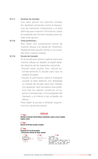 ESPACIO DE TRABAJO E IMPRESIÓN | CURSO BÁSICO DE DIBUJO CON AUTOCAD | 169
9.1.1.7.	 Desfase de trazado
Con esta opción nos permite corregir
los desfases existentes entre el disposi-
tivo de impresión (impresora) y el área
definida para imprimir. Pinchamos sobre
el cuadrado de Centrar trazado para va-
lidar esta opción.
9.1.1.8.	 Vista preliminar…
Nos hacer una visualización previa de
nuestro dibujo a la salida de impresión.
Mediante esta opción vemos si va a que-
dar bien nuestro trabajo.
9.1.1.9.	 Escala de trazado
Es la escala que vamos a aplicar para que
nuestro dibujo se adapte al papel elegi-
do, dispone de las siguientes opciones:
| 
Escala hasta ajustar. Nos calcula au-
tomáticamente la escala para que se
adapte al papel.
| 
Escala. Si pinchamos sobre el triángulo
situado al lado derecho nos despliega
un listado de escalas para fijar. Debajo
nos aparecen dos recuadros que pode-
mos fijar los valores numéricos, el su-
perior corresponde a mm/pulgadas del
trazador y el inferior a las unidades de
dibujo.
Para saber la escala a emplear seguire-
mos los siguientes pasos:
 