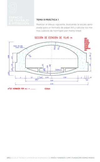 172 | ESCUELA TÉCNICA SUPERIOR DE INGENIEROS DE MINAS Y ENERGÍA | UPM | FUNDACIÓN GÓMEZ PARDO
ESPACIO
DE TRABAJO
E IMPRESIÓN
TEMA 9 PRÁCTICA 1
Realizar el dibujo siguiente, buscando la escala apro-
piada para un formato de papel A4 y calcular los me-
tros cúbicos de hormigón por metro lineal.
 