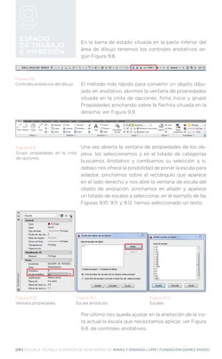 174 | ESCUELA TÉCNICA SUPERIOR DE INGENIEROS DE MINAS Y ENERGÍA | UPM | FUNDACIÓN GÓMEZ PARDO
ESPACIO
DE TRABAJO
E IMPRESIÓN
En la barra de estado situada en la parte inferior del
área de dibujo tenemos los controles anotativos se-
gún Figura 9.8.
El método más rápido para convertir un objeto dibu-
jado en anotativo, abrimos la ventana de propiedades
situada en la cinta de opciones, ficha inicio y grupo
Propiedades pinchando sobre la flechita situada en la
derecha, ver Figura 9.9.
Una vez abierta la ventana de propiedades de los ob-
jetos, los seleccionamos y en el listado de categorías
buscamos Anotativo y cambiamos su selección a si,
debajo nos ofrece la posibilidad de poner la escala para
adaptar, pinchamos sobre el rectángulo que aparece
en el lado derecho y nos abre la ventana de escala del
objeto de anotación, pinchamos en añadir y aparece
un listado de escalas a seleccionar, en el ejemplo de las
Figuras 9.10. 9.11. y 9.12. hemos seleccionado un texto.
Por último nos queda ajustar en la anotación de la vis-
ta actual la escala que necesitamos aplicar, ver Figura
9.8. de controles anotativos.
Figura 9.8.
Controles anotativos del dibujo.
Figura 9.9.
Grupo propiedades en la cinta
de opciones.
Figura 9.10.
Ventana propiedades.
Figura 9.11.
Escala anotación.
Figura 9.12.
Escalas.
 
