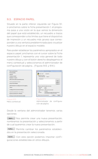 ESPACIO DE TRABAJO E IMPRESIÓN | CURSO BÁSICO DE DIBUJO CON AUTOCAD | 175
9.3.	 ESPACIO PAPEL
Situado en la parte inferior izquierda ver Figura 9.1.
si pinchamos sobre la ficha presentación 1, el progra-
ma pasa a una visión en la que vemos la dimensión
del papel que está establecido, un recuadro a trazos
que corresponden a los límites que tiene el dispositivo
de impresión y un recuadro más grueso que corres-
ponden a una ventana predeterminada para visualizar
nuestro dibujo en el espacio modelo.
Para poder establecer los parámetros apropiados en el
espacio papel, pinchamos con el cursor sobre la Ficha
presentación 1, representa una vista general de todo
nuestro dibujo y con el botón derecho desplegamos el
menú contextual y seleccionamos el administrador de
conFiguración de página… (Figuras 9.13. y 9.14.)
Desde la ventana del administrador tenemos varias
opciones:
Nos permite crear una nueva presentación,
nombramos la presentación y seleccionamos a partir
de cual queremos crear la nueva presentación.
Permite cambiar los parámetros estableci-
dos en la presentación seleccionada.
Con esta opción podemos importar conFi-
guraciones establecidas en otros dibujos.
Figura 9.13.
Menú contextual.
Figura 9.14.
Administrador de conFigura-
ción de página.
 