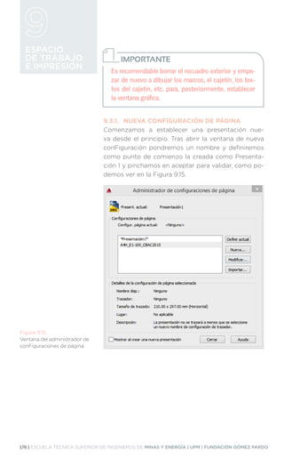 176 | ESCUELA TÉCNICA SUPERIOR DE INGENIEROS DE MINAS Y ENERGÍA | UPM | FUNDACIÓN GÓMEZ PARDO
ESPACIO
DE TRABAJO
E IMPRESIÓN
9.3.1.	 NUEVA CONFIGURACIÓN DE PÁGINA
Comenzamos a establecer una presentación nue-
va desde el principio. Tras abrir la ventana de nueva
conFiguración pondremos un nombre y definiremos
como punto de comienzo la creada como Presenta-
ción 1 y pinchamos en aceptar para validar, como po-
demos ver en la Figura 9.15.
Figura 9.15.
Ventana del administrador de
conFiguraciones de página.
Es recomendable borrar el recuadro exterior y empe-
zar de nuevo a dibujar los marcos, el cajetín, los tex-
tos del cajetín, etc. para, posteriormente, establecer
la ventana gráfica.
IMPORTANTE
 