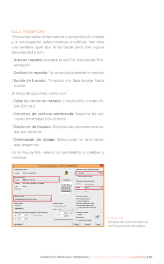 ESPACIO DE TRABAJO E IMPRESIÓN | CURSO BÁSICO DE DIBUJO CON AUTOCAD | 177
9.3.2.	MODIFICAR
Pinchamos sobre el nombre de la presentación creada
y a continuación seleccionamos modificar, nos abre
una ventana igual que la de trazar pero con alguna
peculiaridad y son:
| 
Área de trazado: Aparece la opción, trazado de: Pre-
sentación
| 
Desfase de trazado: Ya no nos deja centrar impresión
| 
Escala de trazado: Tampoco nos deja escalar hasta
ajustar.
El resto de opciones, como son:
| 
Tabla de estilos de trazado: Con el estilo creado Im-
pre 2015.ctb.
| 
Opciones de ventana sombreada: Dejamos las op-
ciones mostradas por defecto.
| 
Opciones de trazado: Dejamos las opciones marca-
das por defecto.
| 
Orientación de dibujo: Seleccionar la orientación
que tengamos.
En la Figura 9.16. vemos los parámetros a cambiar y
nombrar.
Figura 9.16.
Ventana del administrador de
conFiguraciones de página.
 