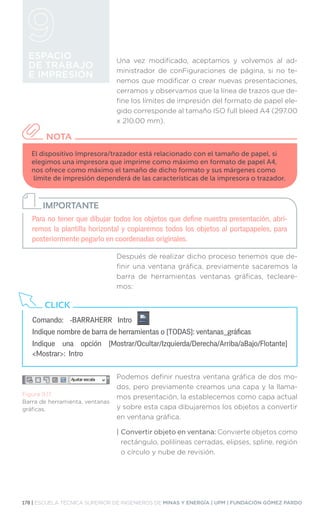 178 | ESCUELA TÉCNICA SUPERIOR DE INGENIEROS DE MINAS Y ENERGÍA | UPM | FUNDACIÓN GÓMEZ PARDO
ESPACIO
DE TRABAJO
E IMPRESIÓN
El dispositivo Impresora/trazador está relacionado con el tamaño de papel, si
elegimos una impresora que imprime como máximo en formato de papel A4,
nos ofrece como máximo el tamaño de dicho formato y sus márgenes como
límite de impresión dependerá de las características de la impresora o trazador.
NOTA
Para no tener que dibujar todos los objetos que define nuestra presentación, abri-
remos la plantilla horizontal y copiaremos todos los objetos al portapapeles, para
posteriormente pegarlo en coordenadas originales.
IMPORTANTE
Comando:	 -BARRAHERR Intro
Indique nombre de barra de herramientas o [TODAS]: ventanas_gráficas
Indique una opción [Mostrar/Ocultar/Izquierda/Derecha/Arriba/aBajo/Flotante]
Mostrar: Intro
CLICK
Figura 9.17.
Barra de herramienta, ventanas
gráficas.
Una vez modificado, aceptamos y volvemos al ad-
ministrador de conFiguraciones de página, si no te-
nemos que modificar o crear nuevas presentaciones,
cerramos y observamos que la línea de trazos que de-
fine los límites de impresión del formato de papel ele-
gido corresponde al tamaño ISO full bleed A4 (297.00
x 210.00 mm).
Después de realizar dicho proceso tenemos que de-
finir una ventana gráfica, previamente sacaremos la
barra de herramientas ventanas gráficas, tecleare-
mos:
Podemos definir nuestra ventana gráfica de dos mo-
dos, pero previamente creamos una capa y la llama-
mos presentación, la establecemos como capa actual
y sobre esta capa dibujaremos los objetos a convertir
en ventana gráfica.
| 
Convertir objeto en ventana: Convierte objetos como
rectángulo, polilíneas cerradas, elipses, spline, región
o círculo y nube de revisión.
 