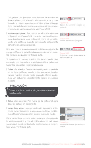 ESPACIO DE TRABAJO E IMPRESIÓN | CURSO BÁSICO DE DIBUJO CON AUTOCAD | 179
Figura 9.18.
Botón de convertir objeto en
ventana.
Dibujamos una polilínea que delimite al máximo el
área posible, contorneando el marco interior y bor-
deando el cajetín, para luego pinchar sobre el botón
de la barra de herramienta ventanas gráficas conver-
tir objeto en ventana gráfica, ver Figura 9.18.
| Ventana poligonal: Pinchamos en el botón ventana
poligonal, ver Figura 9.19. con esta opción dibujare-
mos directamente una poligonal, como si se trata-
se de una polilínea, cuando cerremos la poligonal la
convierte en ventana gráfica.
Una vez creada la ventana gráfica debemos ajustar la
escala gráfica a la establecida para que entre en nues-
tro formato de papel, ver Figura 9.20.
Si apreciamos que no nuestro dibujo no queda bien
encajado con respecto a la ventana gráfica, debemos
hacer las siguientes recomendaciones:
| 
Doble clic interior: Dentro de la poligonal convertida
en ventana gráfica y con la orden encuadre despla-
zamos nuestro dibujo hasta ajustarlo. Como pode-
mos ver actuamos directamente sobre el espacio
modelo.
| 
Doble clic exterior: Por fuera de la poligonal para
dejar de actuar en este modo.
| Inmovilizar vista: Una vez realizado los pasos ante-
riores inmovilizaremos la vista para no tener proble-
mas al hacer algún zoom y perder la escala fijada.
Para inmovilizar la vista seleccionamos el marco de
la ventana gráfica y con el botón derecho del ratón
sacamos el menú contextual y confirmamos a inmovi-
lizar vista, ver Figura 9.21.
Figura 9.19.
Botón de ventana poligonal.
Figura 9.20.
Botón del control de escala de la
ventana gráfica.
Trataremos de no realizar ningún zoom o variare-
mos la escala.
PRECAUCIÓN
Figura 9.21.
Inmovilizar vista en el menú con-
textual.
 