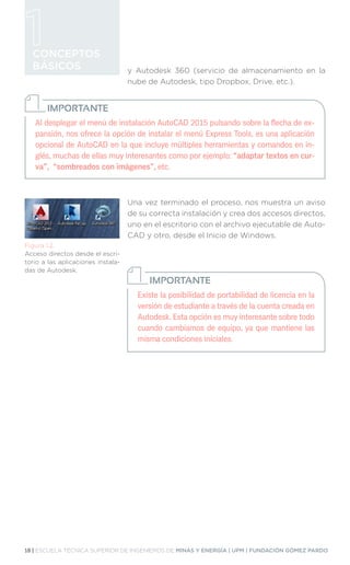 18 | ESCUELA TÉCNICA SUPERIOR DE INGENIEROS DE MINAS Y ENERGÍA | UPM | FUNDACIÓN GÓMEZ PARDO
CONCEPTOS
BÁSICOS y Autodesk 360 (servicio de almacenamiento en la
nube de Autodesk, tipo Dropbox, Drive, etc.).
Una vez terminado el proceso, nos muestra un aviso
de su correcta instalación y crea dos accesos directos,
uno en el escritorio con el archivo ejecutable de Auto-
CAD y otro, desde el Inicio de Windows.
Figura 1.2.
Acceso directos desde el escri-
torio a las aplicaciones instala-
das de Autodesk.
Al desplegar el menú de instalación AutoCAD 2015 pulsando sobre la flecha de ex-
pansión, nos ofrece la opción de instalar el menú Express Tools, es una aplicación
opcional de AutoCAD en la que incluye múltiples herramientas y comandos en in-
glés, muchas de ellas muy interesantes como por ejemplo: “adaptar textos en cur-
va”, “sombreados con imágenes”, etc.
IMPORTANTE
Existe la posibilidad de portabilidad de licencia en la
versión de estudiante a través de la cuenta creada en
Autodesk. Esta opción es muy interesante sobre todo
cuando cambiamos de equipo, ya que mantiene las
misma condiciones iniciales.
IMPORTANTE
 