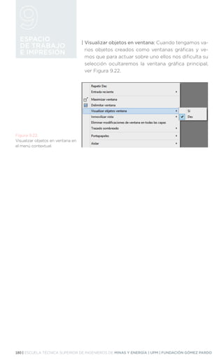 180 | ESCUELA TÉCNICA SUPERIOR DE INGENIEROS DE MINAS Y ENERGÍA | UPM | FUNDACIÓN GÓMEZ PARDO
ESPACIO
DE TRABAJO
E IMPRESIÓN
Figura 9.22.
Visualizar objetos en ventana en
el menú contextual.
| 
Visualizar objetos en ventana: Cuando tengamos va-
rios objetos creados como ventanas gráficas y ve-
mos que para actuar sobre uno ellos nos dificulta su
selección ocultaremos la ventana gráfica principal,
ver Figura 9.22.
 