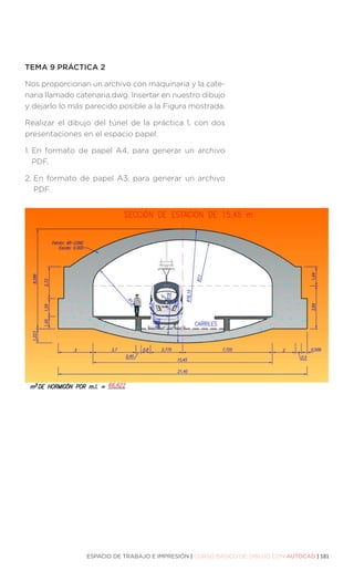 ESPACIO DE TRABAJO E IMPRESIÓN | CURSO BÁSICO DE DIBUJO CON AUTOCAD | 181
TEMA 9 PRÁCTICA 2
Nos proporcionan un archivo con maquinaria y la cate-
naria llamado catenaria.dwg. Insertar en nuestro dibujo
y dejarlo lo más parecido posible a la Figura mostrada.
Realizar el dibujo del túnel de la práctica 1, con dos
presentaciones en el espacio papel:
1. 
En formato de papel A4, para generar un archivo
PDF.
2. 
En formato de papel A3, para generar un archivo
PDF.
 
